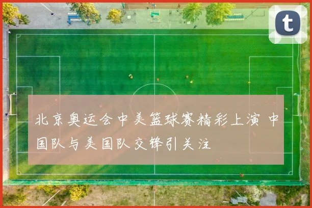 北京奥运会中美篮球赛精彩上演 中国队与美国队交锋引关注