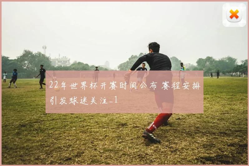 22年世界杯开赛时间公布 赛程安排引发球迷关注_1