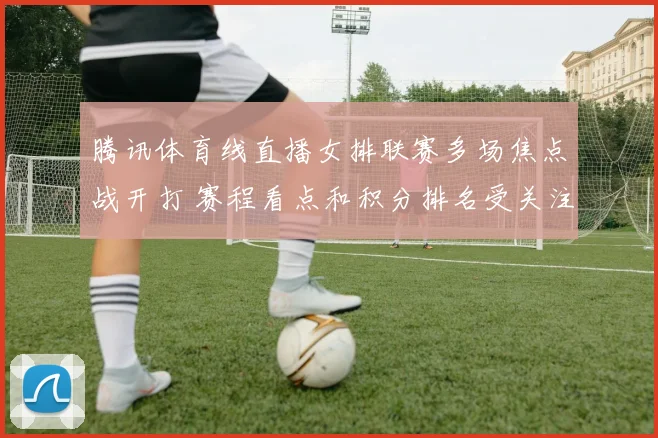腾讯体育线直播女排联赛多场焦点战开打 赛程看点和积分排名受关注