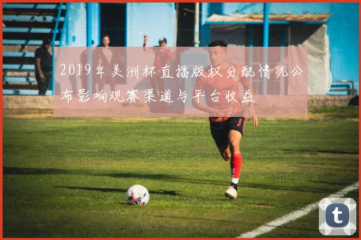 2019年美洲杯直播版权分配情况公布影响观赛渠道与平台收益