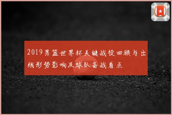 2019男篮世界杯关键战役回顾与出线形势影响及球队备战看点