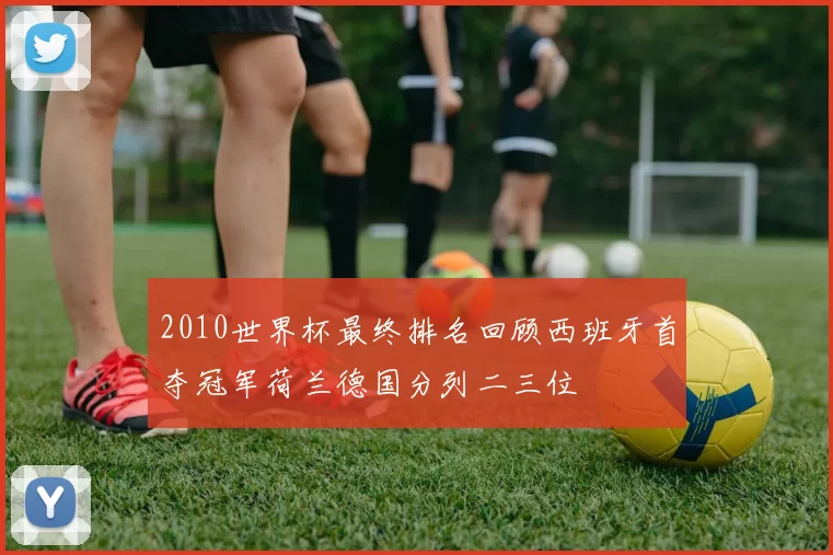 2010世界杯最终排名回顾西班牙首夺冠军荷兰德国分列二三位