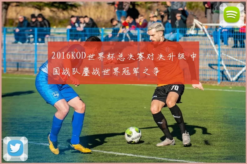 2016KOD世界杯总决赛对决升级 中国战队鏖战世界冠军之争