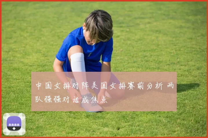 中国女排对阵美国女排赛前分析 两队强强对话成焦点
