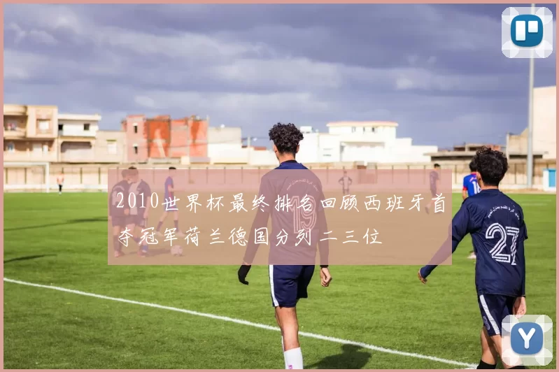 2010世界杯最终排名回顾西班牙首夺冠军荷兰德国分列二三位