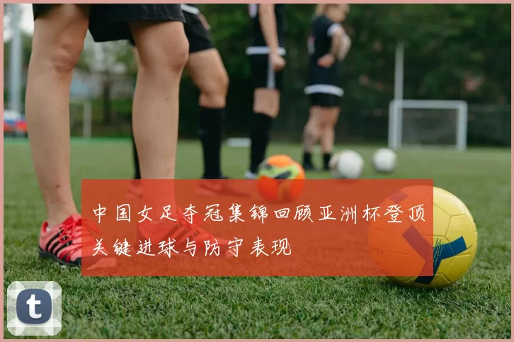 中国女足夺冠集锦回顾亚洲杯登顶关键进球与防守表现