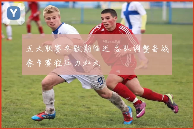 五大联赛冬歇期临近 各队调整备战春节赛程压力加大