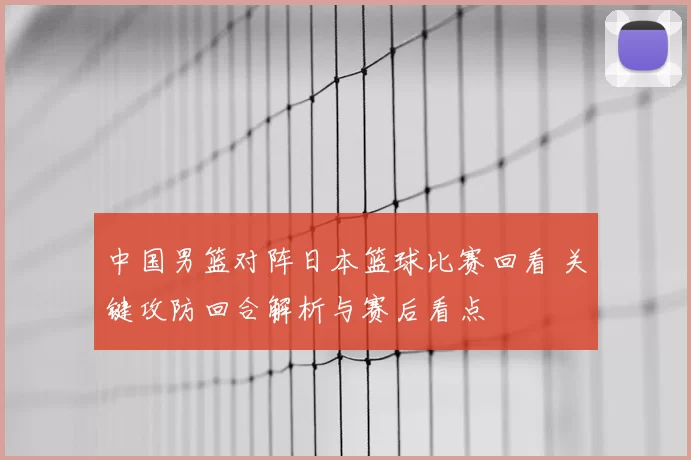 中国男篮对阵日本篮球比赛回看 关键攻防回合解析与赛后看点