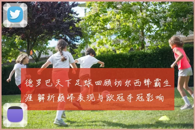 德罗巴天下足球回顾切尔西锋霸生涯 解析巅峰表现与欧冠夺冠影响