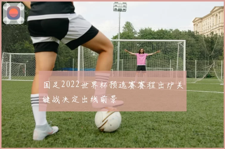 国足2022世界杯预选赛赛程出炉关键战决定出线前景