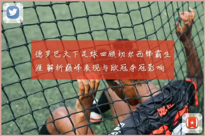 德罗巴天下足球回顾切尔西锋霸生涯 解析巅峰表现与欧冠夺冠影响