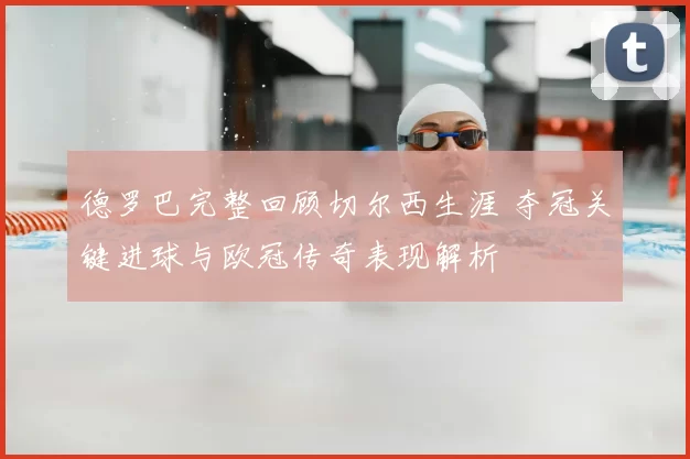 德罗巴完整回顾切尔西生涯 夺冠关键进球与欧冠传奇表现解析
