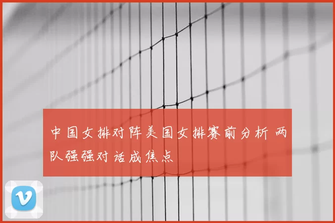 中国女排对阵美国女排赛前分析 两队强强对话成焦点