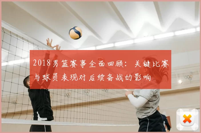 2018男篮赛事全面回顾：关键比赛与球员表现对后续备战的影响