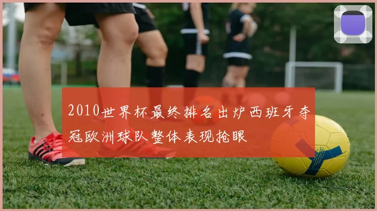 2010世界杯最终排名出炉西班牙夺冠欧洲球队整体表现抢眼