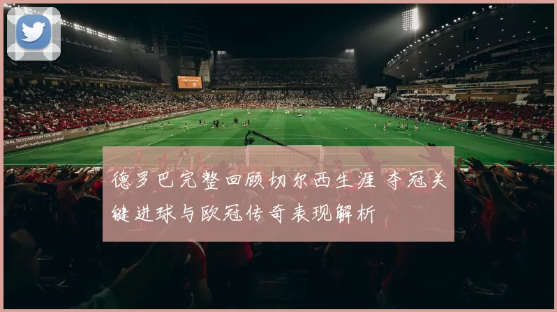德罗巴完整回顾切尔西生涯 夺冠关键进球与欧冠传奇表现解析