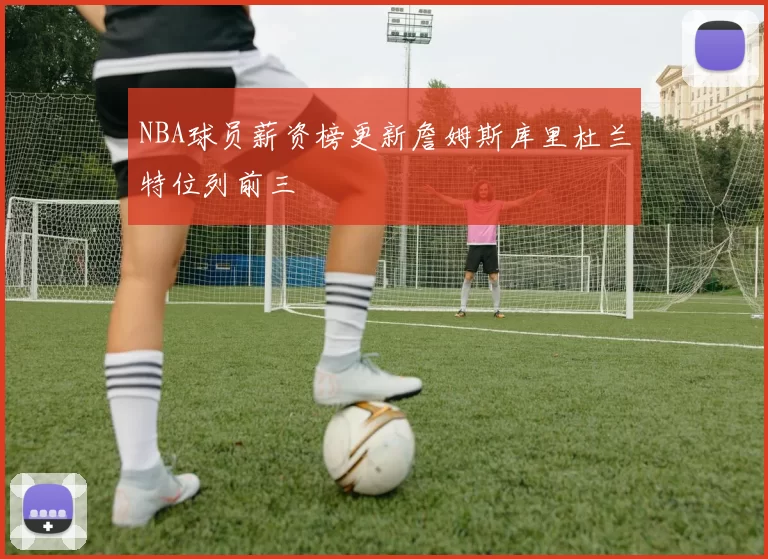 NBA球员薪资榜更新詹姆斯库里杜兰特位列前三