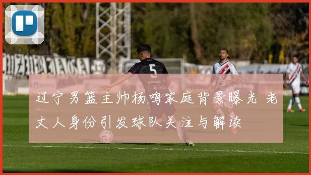 辽宁男篮主帅杨鸣家庭背景曝光 老丈人身份引发球队关注与解读