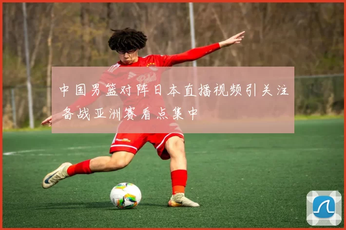 中国男篮对阵日本直播视频引关注 备战亚洲赛看点集中