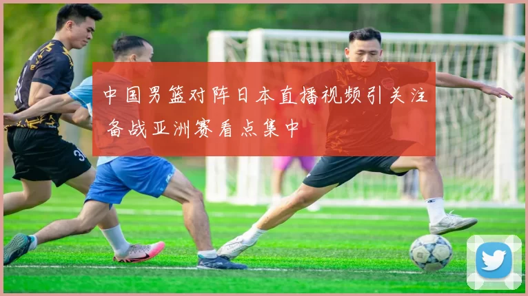 中国男篮对阵日本直播视频引关注 备战亚洲赛看点集中