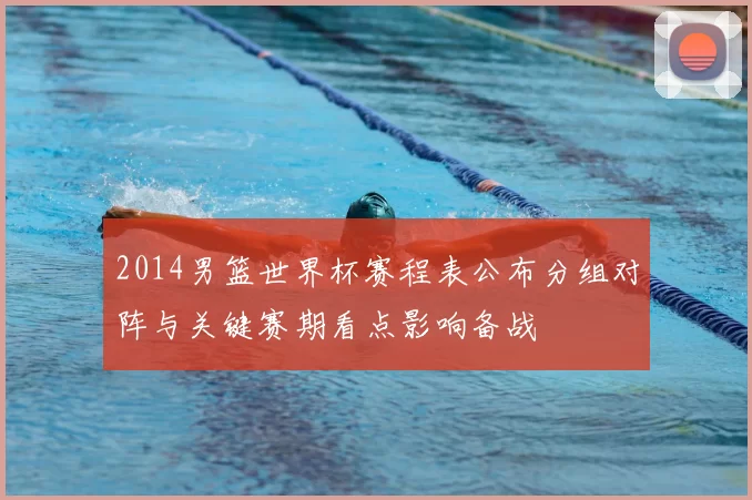 2014男篮世界杯赛程表公布分组对阵与关键赛期看点影响备战