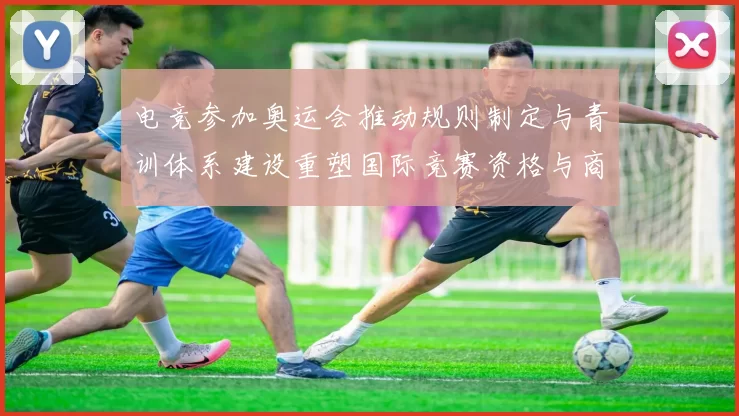 电竞参加奥运会推动规则制定与青训体系建设重塑国际竞赛资格与商业生态
