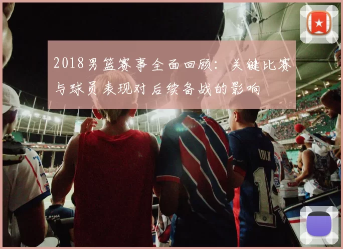 2018男篮赛事全面回顾:关键比赛与球员表现对后续备战的影响