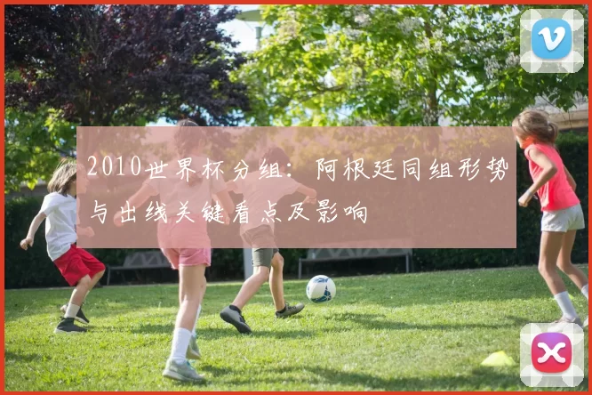 2010世界杯分组：阿根廷同组形势与出线关键看点及影响