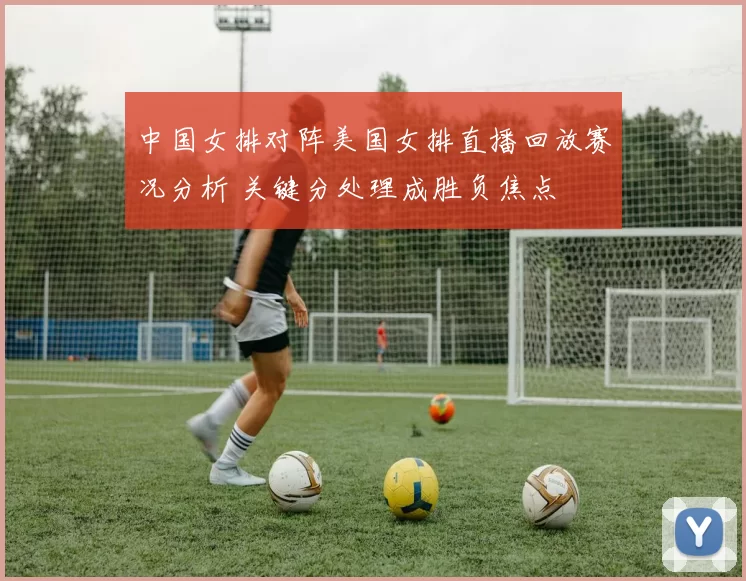 中国女排对阵美国女排直播回放赛况分析 关键分处理成胜负焦点