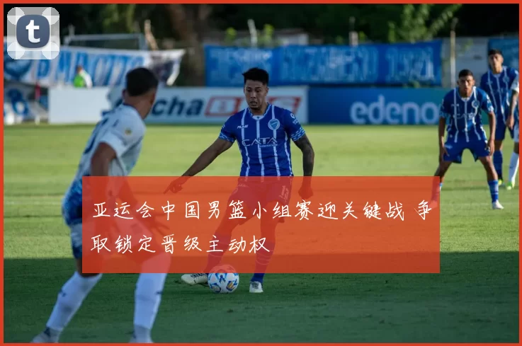 亚运会中国男篮小组赛迎关键战 争取锁定晋级主动权