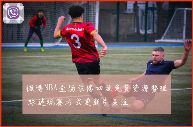 微博NBA全场录像回放免费资源整理 球迷观赛方式更新引关注