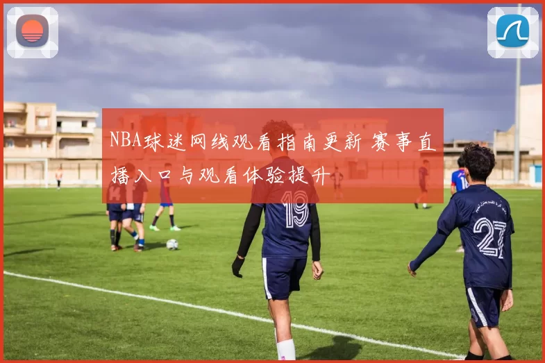 NBA球迷网线观看指南更新 赛事直播入口与观看体验提升