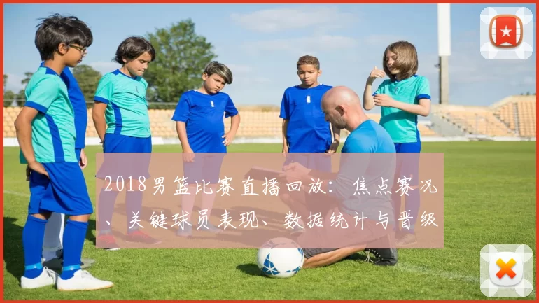 2018男篮比赛直播回放：焦点赛况、关键球员表现、数据统计与晋级影响